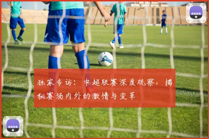 独家专访：中超联赛深度观察，揭秘赛场内外的激情与变革