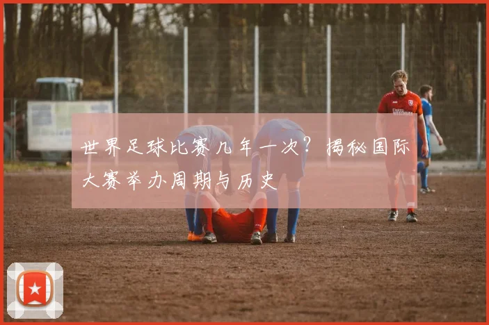 世界足球比赛几年一次？揭秘国际大赛举办周期与历史