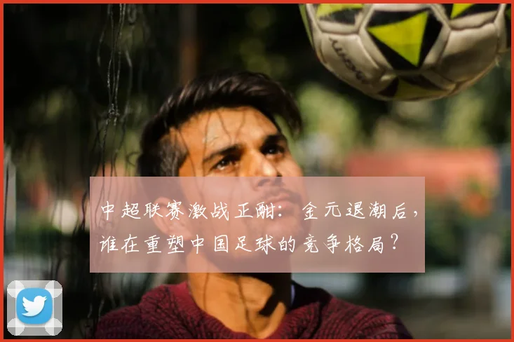 中超联赛激战正酣：金元退潮后，谁在重塑中国足球的竞争格局？
