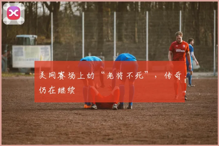 美网赛场上的“老将不死”，传奇仍在继续