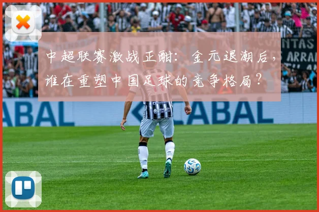 中超联赛激战正酣:金元退潮后,谁在重塑中国足球的竞争格局?